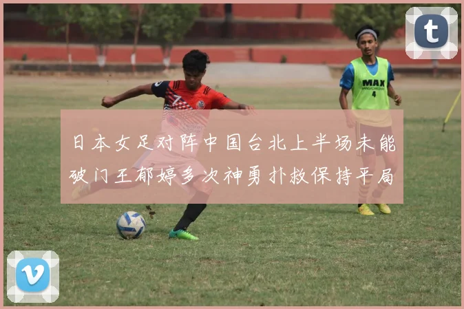 日本女足对阵中国台北上半场未能破门王郁婷多次神勇扑救保持平局