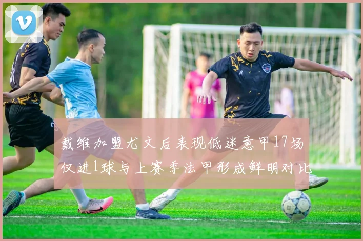 戴维加盟尤文后表现低迷意甲17场仅进1球与上赛季法甲形成鲜明对比