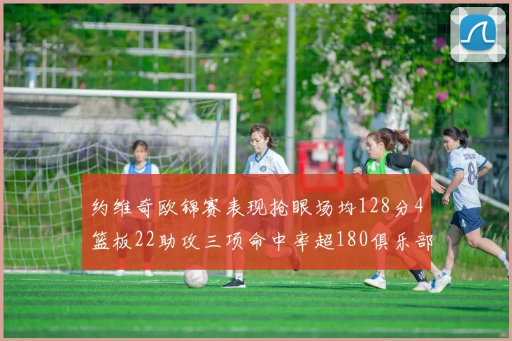 约维奇欧锦赛表现抢眼场均128分4篮板22助攻三项命中率超180俱乐部