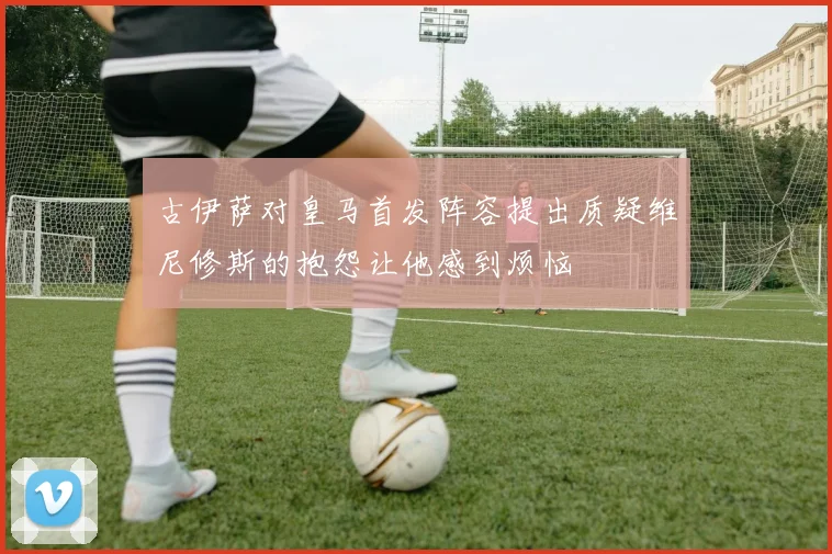 古伊萨对皇马首发阵容提出质疑维尼修斯的抱怨让他感到烦恼