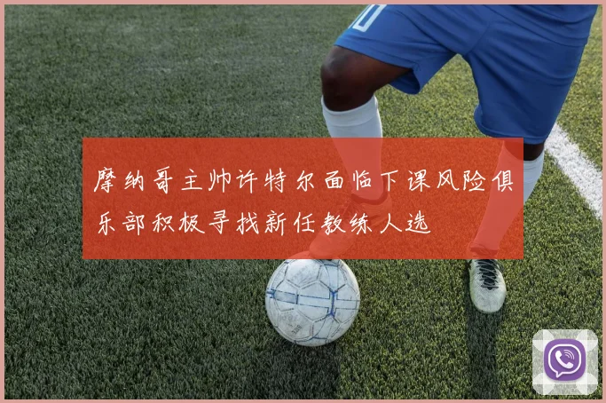 摩纳哥主帅许特尔面临下课风险俱乐部积极寻找新任教练人选