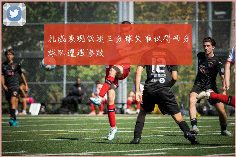 扎威表现低迷三分球失准仅得两分球队遭遇惨败