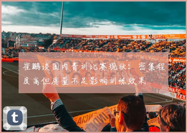 崔鹏谈国内青训比赛现状：密集程度高但质量不足影响训练效果