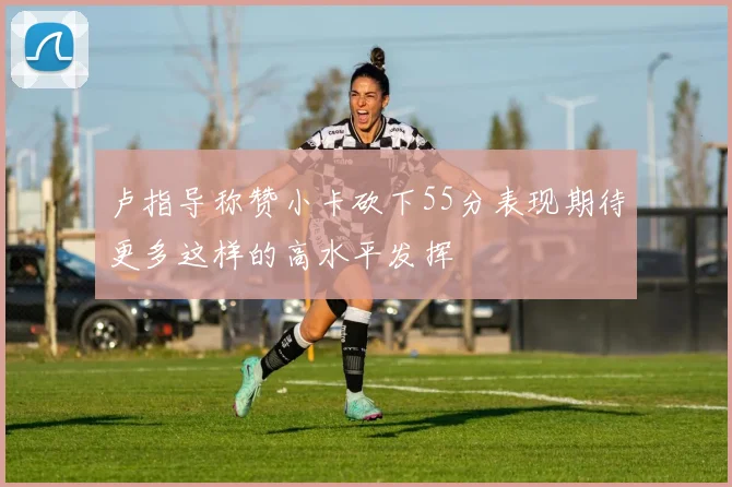 卢指导称赞小卡砍下55分表现期待更多这样的高水平发挥