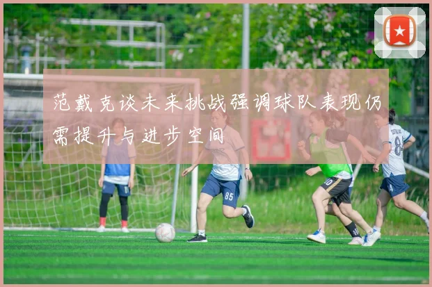 范戴克谈未来挑战强调球队表现仍需提升与进步空间