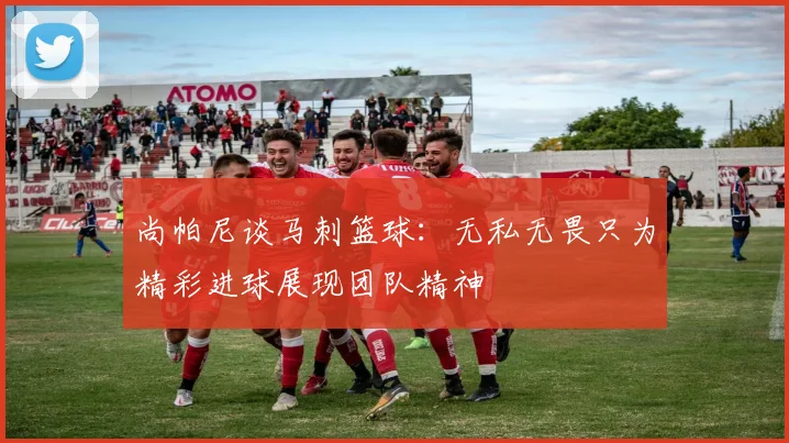 尚帕尼谈马刺篮球:无私无畏只为精彩进球展现团队精神