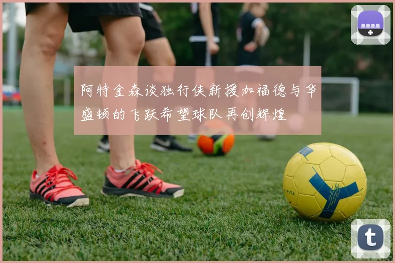 阿特金森谈独行侠新援加福德与华盛顿的飞跃希望球队再创辉煌