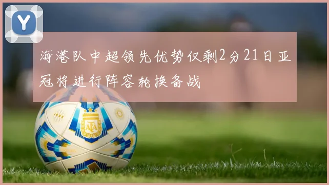 海港队中超领先优势仅剩2分21日亚冠将进行阵容轮换备战