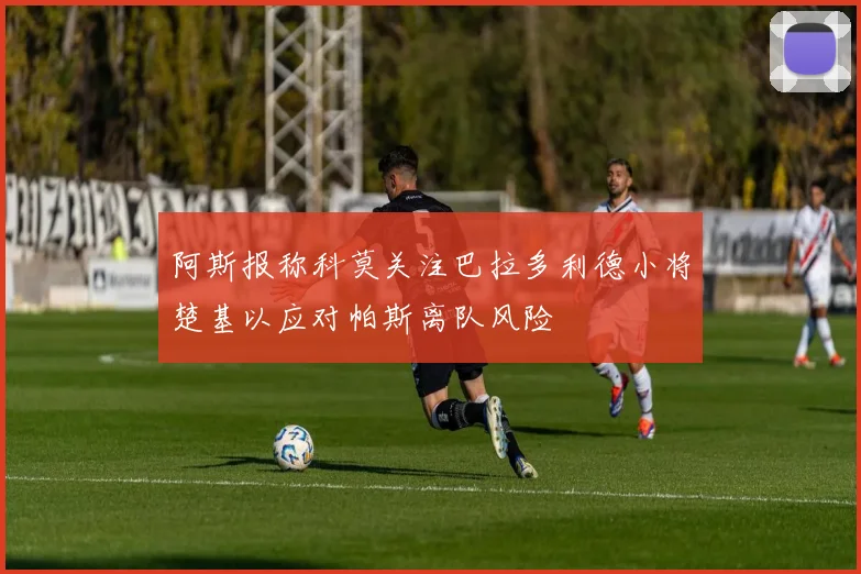 阿斯报称科莫关注巴拉多利德小将楚基以应对帕斯离队风险