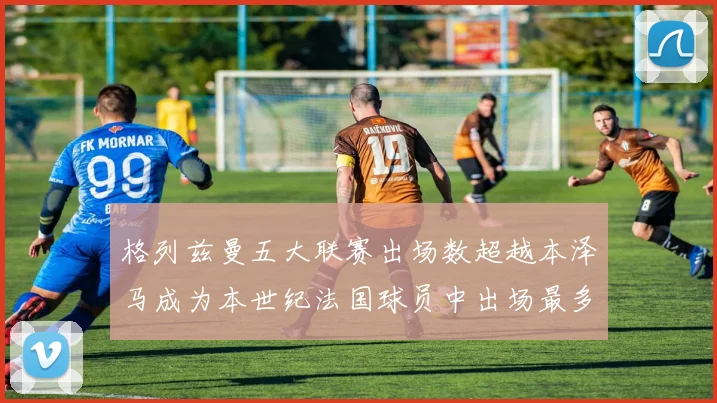格列兹曼五大联赛出场数超越本泽马成为本世纪法国球员中出场最多者