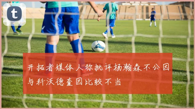 开拓者媒体人称批评杨瀚森不公因与科沃德奎因比较不当