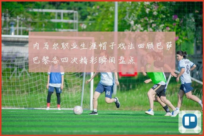 内马尔职业生涯帽子戏法回顾巴萨巴黎各四次精彩瞬间盘点