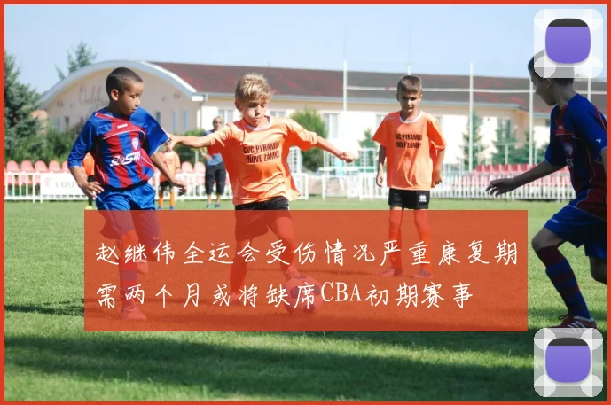 赵继伟全运会受伤情况严重康复期需两个月或将缺席CBA初期赛事