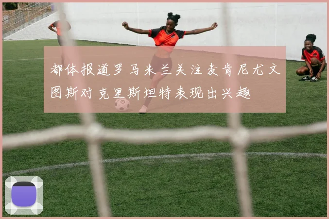都体报道罗马米兰关注麦肯尼尤文图斯对克里斯坦特表现出兴趣