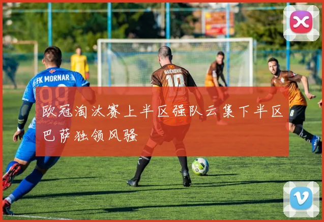 欧冠淘汰赛上半区强队云集下半区巴萨独领风骚