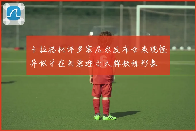 卡拉格批评罗塞尼尔发布会表现怪异似乎在刻意迎合大牌教练形象