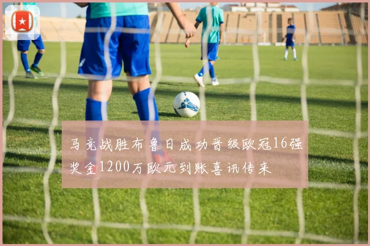马竞战胜布鲁日成功晋级欧冠16强奖金1200万欧元到账喜讯传来