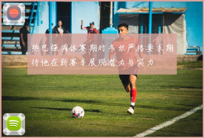热巴强调休赛期对韦尔严格要求期待他在新赛季展现潜力与实力