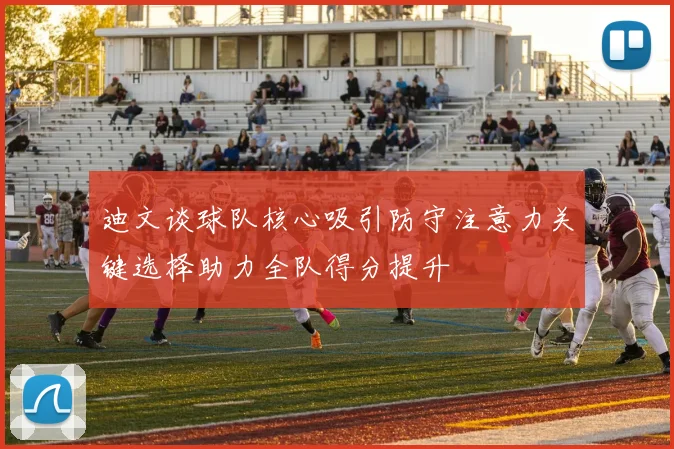 迪文谈球队核心吸引防守注意力关键选择助力全队得分提升