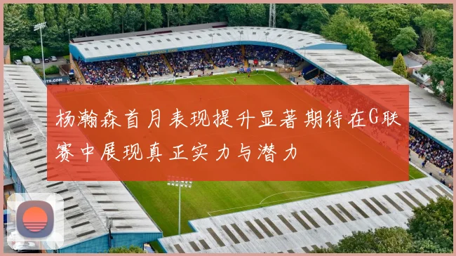 杨瀚森首月表现提升显著期待在G联赛中展现真正实力与潜力