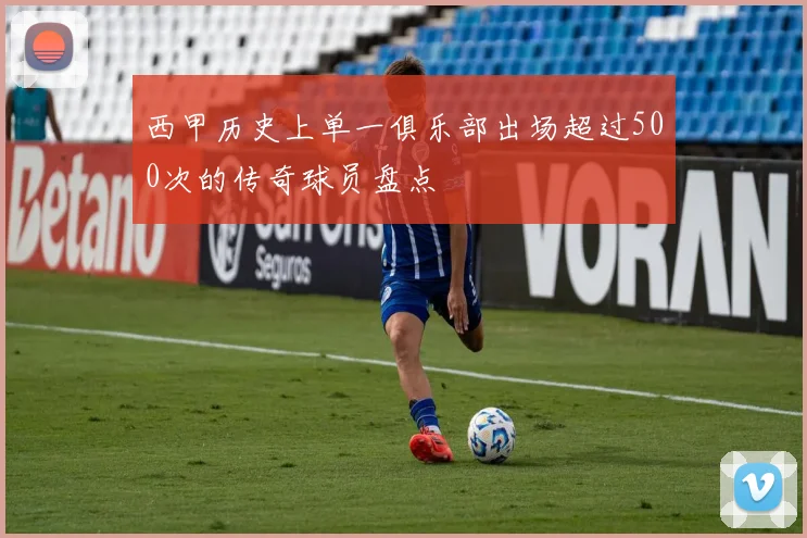 西甲历史上单一俱乐部出场超过500次的传奇球员盘点