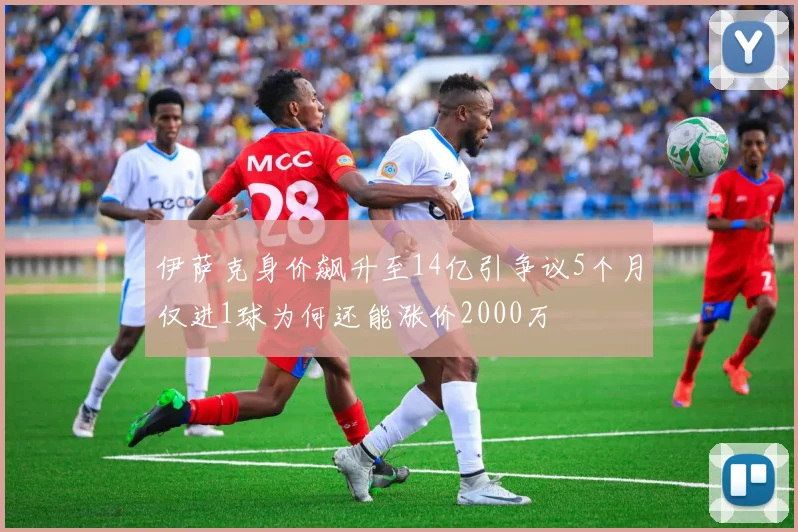 伊萨克身价飙升至14亿引争议5个月仅进1球为何还能涨价2000万