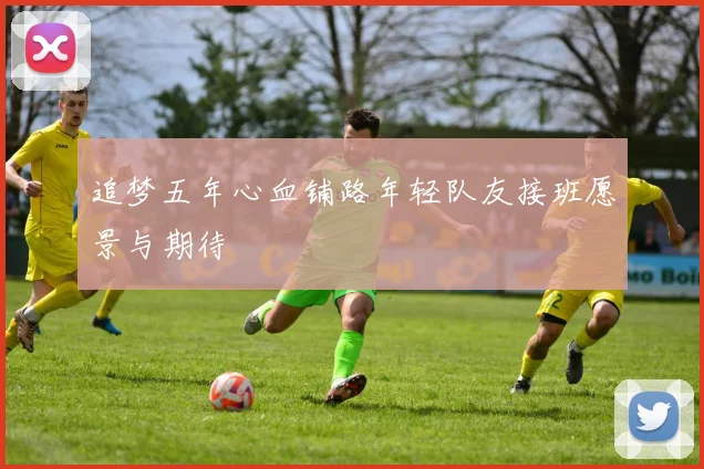 追梦五年心血铺路年轻队友接班愿景与期待