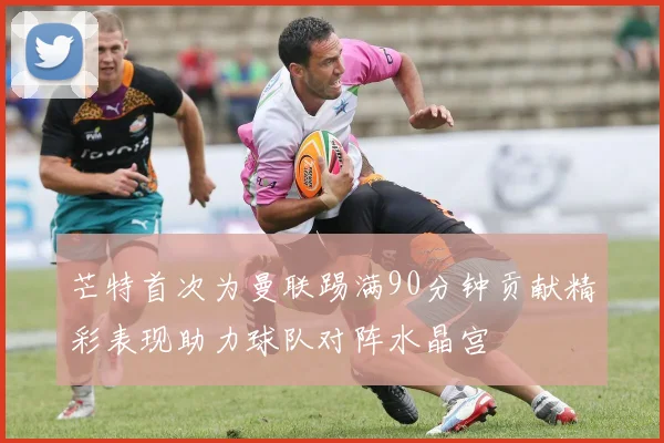 芒特首次为曼联踢满90分钟贡献精彩表现助力球队对阵水晶宫