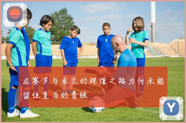 龙赛罗与米兰的辉煌之路为何未能留住皇马的青睐