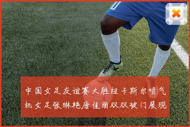 中国女足友谊赛大胜纽卡斯尔喷气机女足张琳艳唐佳丽双双破门展现实力