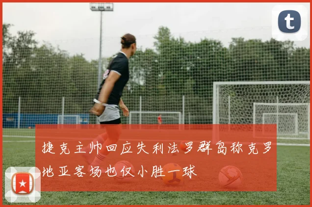 捷克主帅回应失利法罗群岛称克罗地亚客场也仅小胜一球