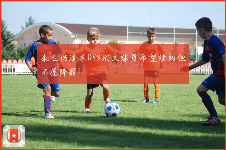 米兰仍追求DV9尤文球员希望续约但不愿降薪