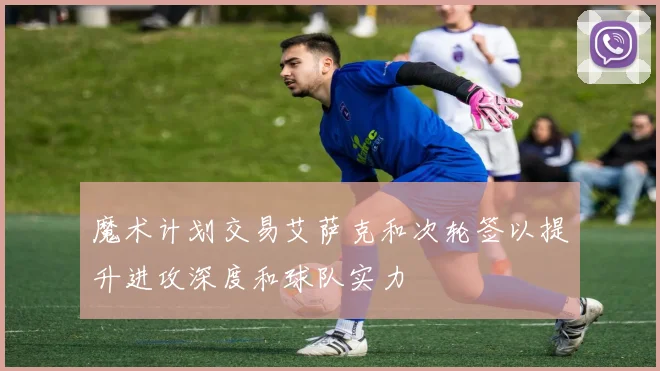 魔术计划交易艾萨克和次轮签以提升进攻深度和球队实力