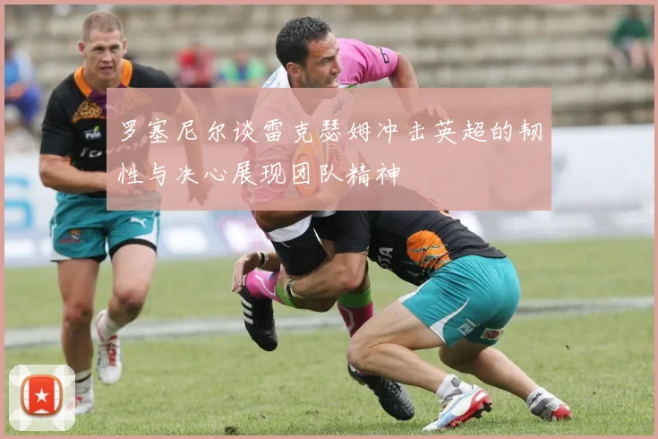 罗塞尼尔谈雷克瑟姆冲击英超的韧性与决心展现团队精神